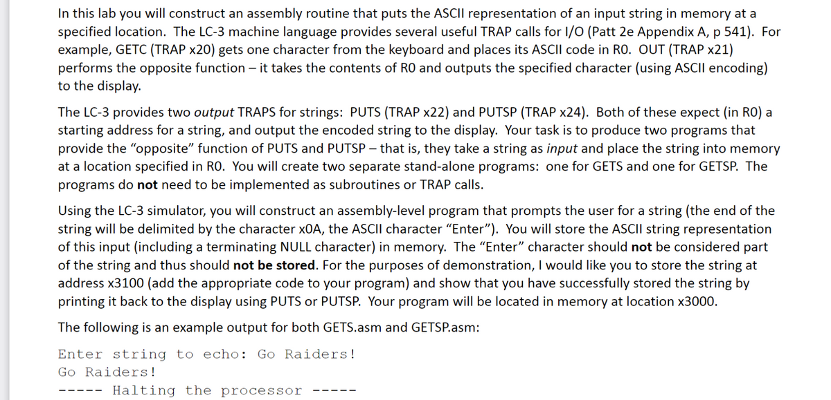 In this lab you will construct an assembly routine that puts the ASCII representation of an input string in memory at a
specified location. The LC-3 machine language provides several useful TRAP calls for I/O (Patt 2e Appendix A, p 541). For
example, GETC (TRAP x20) gets one character from the keyboard and places its ASCII code in RO. OUT (TRAP x21)
performs the opposite function - it takes the contents of RO and outputs the specified character (using ASCII encoding)
to the display.
The LC-3 provides two output TRAPS for strings: PUTS (TRAP x22) and PUTSP (TRAP x24). Both of these expect (in RO) a
starting address for a string, and output the encoded string to the display. Your task is to produce two programs that
provide the "opposite" function of PUTS and PUTSP – that is, they take a string as input and place the string into memory
at a location specified in RO. You will create two separate stand-alone programs: one for GETS and one for GETSP. The
programs do not need to be implemented as subroutines or TRAP calls.
Using the LC-3 simulator, you will construct an assembly-level program that prompts the user for a string (the end of the
string will be delimited by the character xOA, the ASCII character “Enter”). You will store the ASCII string representation
of this input (including a terminating NULL character) in memory. The “Enter” character should not be considered part
of the string and thus should not be stored. For the purposes of demonstration, I would like you to store the string at
address x3100 (add the appropriate code to your program) and show that you have successfully stored the string by
printing it back to the display using PUTS or PUTSP. Your program will be located in memory at location x3000.
The following is an example output for both GETS.asm and GETSP.asm:
Enter string to echo: Go Raiders!
Go Raiders!
Halting the processor