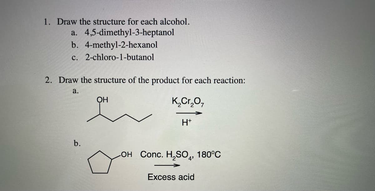 1. Draw the structure for each alcohol.
a. 4,5-dimethyl-3-heptanol
b. 4-methyl-2-hexanol
c. 2-chloro-1-butanol
2. Draw the structure of the product for each reaction:
a.
OH
K,Cr,0,
H+
b.
LOH Conc. H,SO4,
180°C
Excess acid
