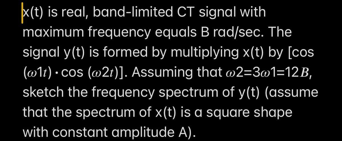 x(t) is real, band-limited CT signal with
maximum frequency equals B rad/sec. The
signal y(t) is formed by multiplying x(t) by [cos
(@1t) · cos (@2t)]. Assuming that @2=3@1=12B,
sketch the frequency spectrum of y(t) (assume
that the spectrum of x(t) is a square shape
with constant amplitude A).
