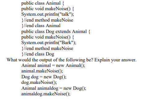 public class Animal {
public void makeNoise() {
System.out.println("talk");
}//end method makeNoise
}//end class Animal
public class Dog extends Animal {
public void makeNoise() {
System.out.println("Bark");
}/lend method makeNoise
}//end class Dog
What would the output of the following be? Explain your answer.
Animal animal = new Animal();
animal.makeNoise();
Dog dog = new Dog();
dog.makeNoise();
Animal animaldog = new Dog();
animaldog.makeNoise();
