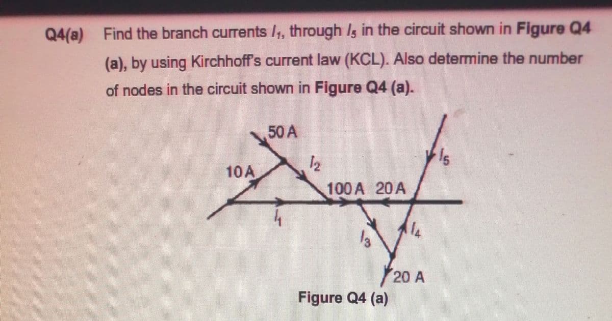 Q4(a) Find the branch currents /,, through Is in the circuit shown in Figure Q4
(a), by using Kirchhoff's current law (KCL). Also determine the number
of nodes in the circuit shown in Figure Q4 (a).
50 A
12
15
10A
100 A 20A
20 A
Figure Q4 (a)
