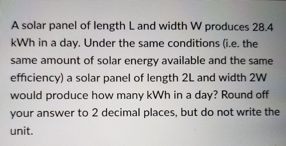 A solar panel of length L and width W produces 28.4
kWh in a day. Under the same conditions (i.e. the
same amount of solar energy available and the same
efficiency) a solar panel of length 2L and width 2W
would produce how many kWh in a day? Round off
your answer to 2 decimal places, but do not write the
unit.
