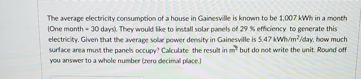 The average electricity consumption of a house in Gainesville is known to be 1,007 kWh in a month
(One month = 30 days). They would like to install solar panels of 29 % efficiency to generate this
electricity. Given that the average solar power density in Gainesville is 5.47 kWh/m2/day, how much
surface area must the panels occupy? Calculate the result in m2 but do not write the unit. Round off
%3D
you answer to a whole number (zero decimal place.)
