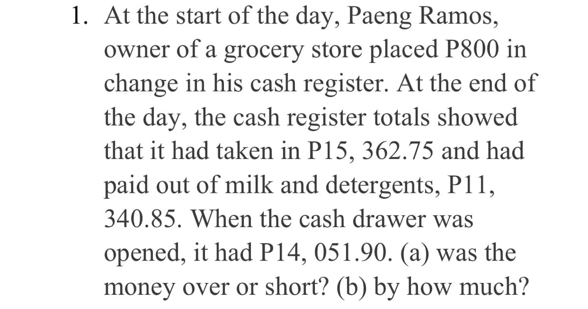 1. At the start of the day, Paeng Ramos,
owner of a grocery store placed P800 in
change in his cash register. At the end of
the day, the cash register totals showed
that it had taken in P15, 362.75 and had
paid out of milk and detergents, P11,
340.85. When the cash drawer was
opened, it had P14, 051.90. (a) was the
money over or short? (b) by how much?
