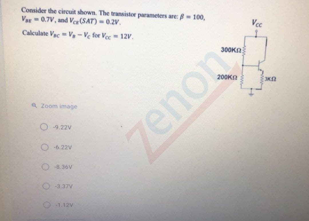 Consider the circuit shown. The transistor parameters are: B 100,
VBE =0.7V, and VCE (SAT) = 0.2V.
%3D
Vcc
%3D
Calculate Vec = V-Vc for Vcc 12V.
300KN
3KS2
Q Zoom image
O-9.22V
O-6.22V
O-8.36V
-3.37V
-1.12V
zenon

