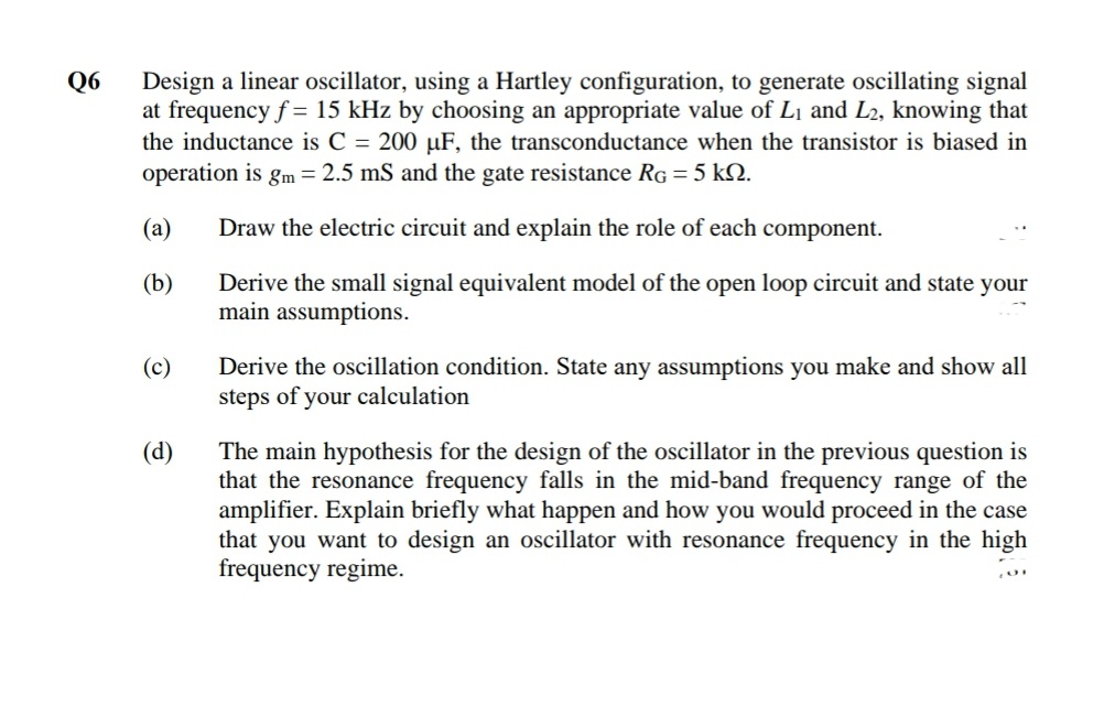 Q6
Design a linear oscillator, using a Hartley configuration, to generate oscillating signal
at frequency f = 15 kHz by choosing an appropriate value of L1 and L2, knowing that
the inductance is C = 200 µF, the transconductance when the transistor is biased in
operation is gm = 2.5 mS and the gate resistance RG = 5 kN.
(a)
Draw the electric circuit and explain the role of each component.
(b)
Derive the small signal equivalent model of the open loop circuit and state your
main assumptions.
Derive the oscillation condition. State any assumptions you make and show all
steps of your calculation
(c)
(d)
The main hypothesis for the design of the oscillator in the previous question is
that the resonance frequency falls in the mid-band frequency range of the
amplifier. Explain briefly what happen and how you would proceed in the case
that you want to design an oscillator with resonance frequency in the high
frequency regime.
