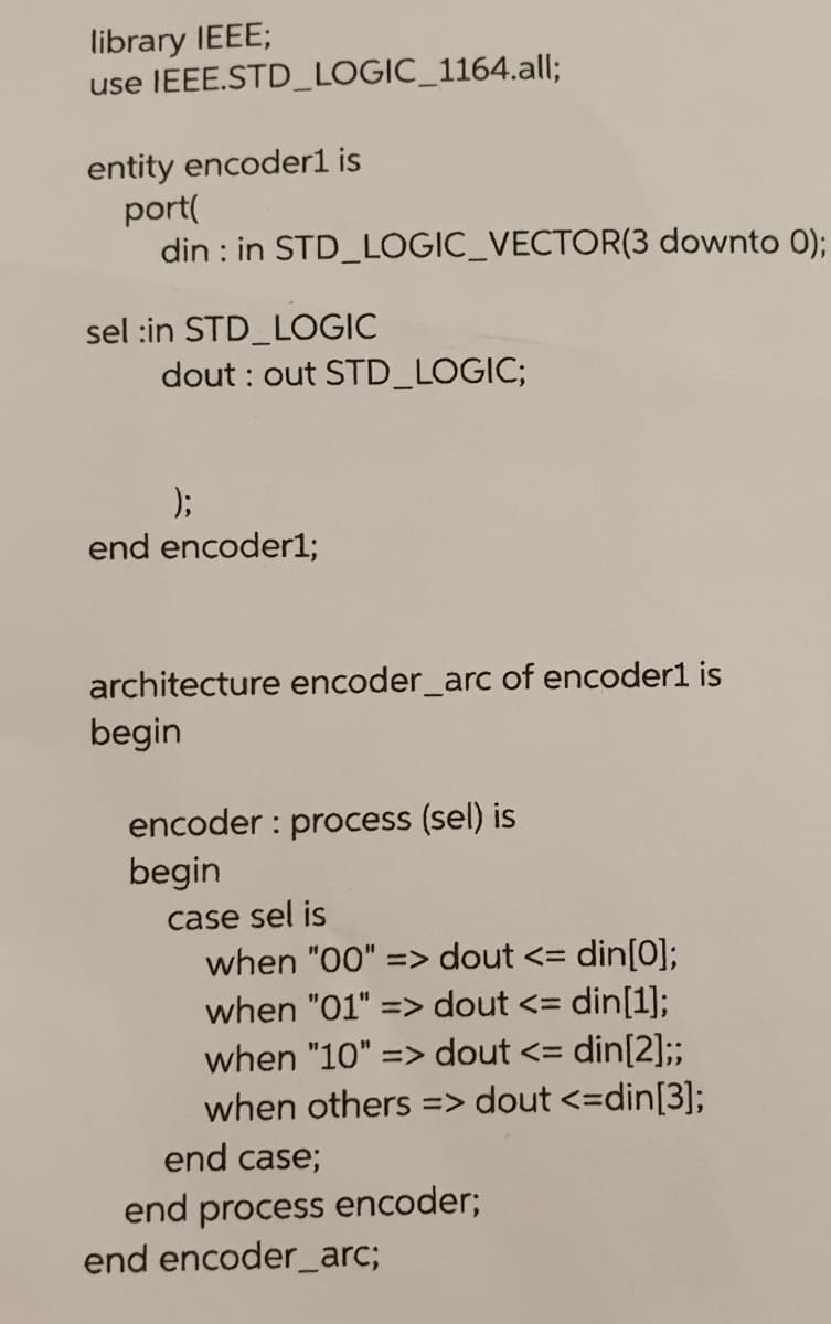 library IEEE;
use IEEE.STD_LOGIC_1164.all;
entity encoder1 is
port(
din : in STD_LOGIC_VECTOR(3 downto 0);
sel :in STD_LOGIC
dout : out STD_LOGIC;
);
end encoder1;
architecture encoder_arc of encoder1 is
begin
encoder : process (sel) is
begin
case sel is
when "00" => dout <= din[0];
when "01" => dout <= din[1];
when "10" => dout <= din[2];;
when others => dout <=din[3];
end case;
end process encoder;
end encoder_arc;
