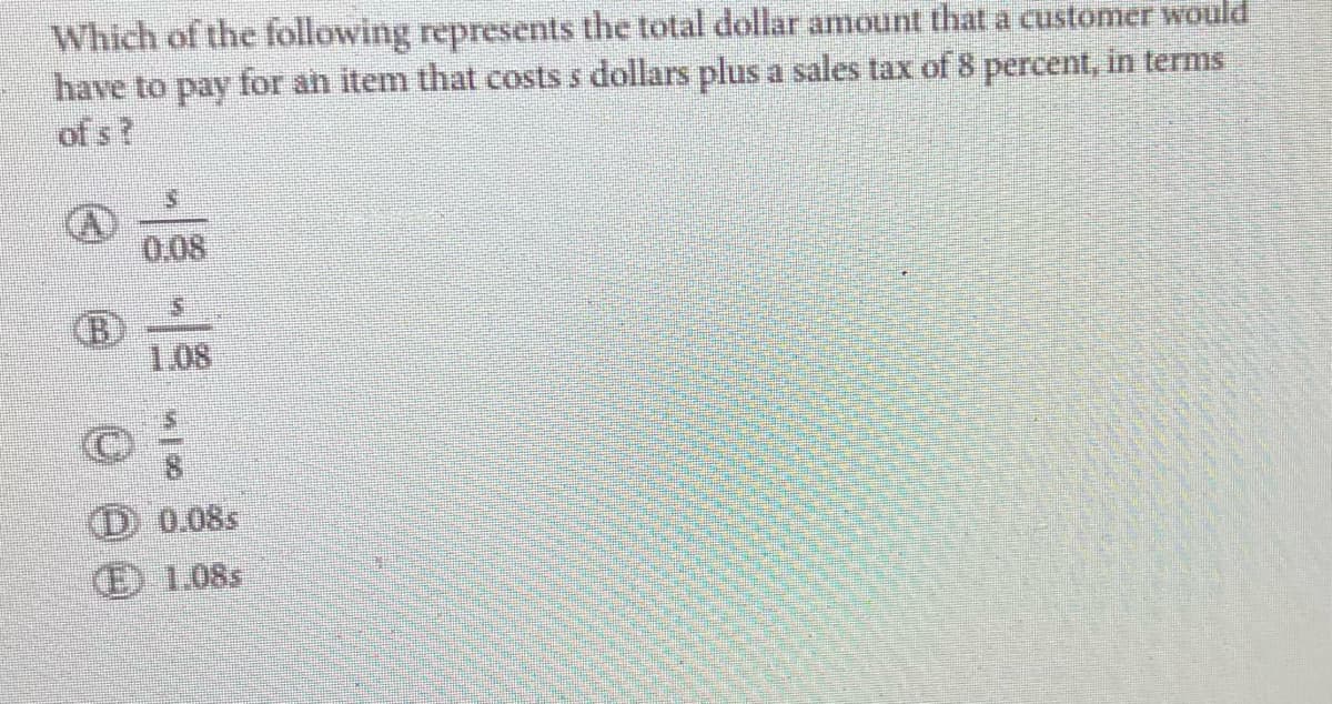 Which of the following represents the total dollar amount that a customer would
have to pay for an item that costs s dollars plus a sales tax of 8 percent, in terms
of s?
B
0.08
1.08
00
D 0.08s
(E) 1.08s