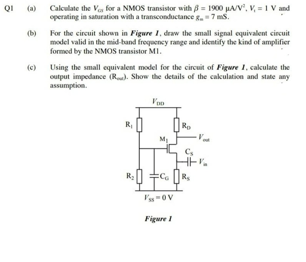 Calculate the Ves for a NMOS transistor with B = 1900 µA/V, V, = 1 V and
operating in saturation with a transconductance gm = 7 mS.
Q1
(a)
%3D
(b)
For the circuit shown in Figure 1, draw the small signal equivalent circuit
model valid in the mid-band frequency range and identify the kind of amplifier
formed by the NMOS transistor Ml.
Using the small equivalent model for the circuit of Figure 1, calculate the
output impedance (Rout). Show the details of the calculation and state any
assumption.
VDD
R1
Rp
M1
out
Vin
R2
ECG
Rs
Vss = 0 V
Figure 1

