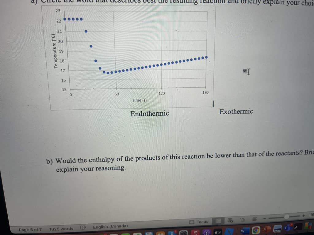 uon and briely explain your choi
23
22 ....
21
20
19
18
17
16
15
60
120
180
Time (s)
Endothermic
Exothermic
b) Would the enthalpy of the products of this reaction be lower than that of the reactants? Brie
explain your reasoning.
O Focus
Page 5 of 7
1025 words
English (Canada)
tv
Temperature ("C)

