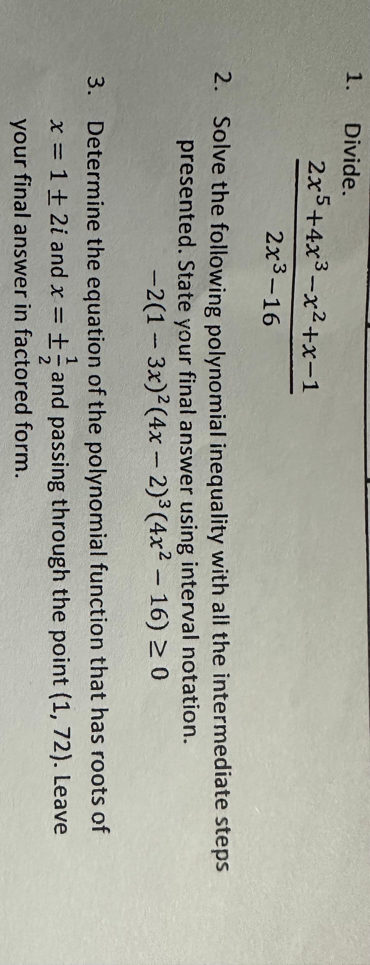 1.
Divide.
2x5+4x³-x²+x-1
2x³-16
2. Solve the following polynomial inequality with all the intermediate steps
presented. State your final answer using interval notation.
-2(1-3x)² (4x - 2)³ (4x² - 16) ≥ 0
3. Determine the equation of the polynomial function that has roots of
x = 1 + 2i and x = ± and passing through the point (1, 72). Leave
your final answer in factored form.
-