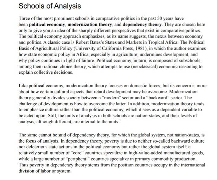 Schools of Analysis
Three of the most prominent schools in comparative politics in the past 50 years have
been political economy, modernization theory, and dependency theory. They are chosen here
only to give you an idea of the sharply different perspectives that exist in comparative politics.
The political economy approach emphasizes, as its name suggests, the nexus between economy
and politics. A classic case is Robert Bates's States and Markets in Tropical Africa: The Political
Basis of Agricultural Policy (University of California Press, 1981), in which the author examines
how state economic policy in Africa, especially in agriculture, undermines development, and
why policy continues in light of failure. Political economy, in turn, is composed of subschools,
among them rational choice theory, which attempts to use (neoclassical) economic reasoning to
explain collective decisions.
Like political economy, modernization theory focuses on domestic forces, but its concern is more
about how certain cultural aspects that retard development may be overcome. Modernization
theory generally divides society between a "modern" sector and a "backward" sector. The
challenge of development is how to overcome the latter. In addition, modernization theory tends
to emphasize culture rather than the political economy, which it sees as a dependent variable to
be acted upon. Still, the units of analysis in both schools are nation-states, and their levels of
analysis, although different, are internal to the units.
The same cannot be said of dependency theory, for which the global system, not nation-states, is
the focus of analysis. In dependency theory, poverty is due to neither so-called backward culture
nor deleterious state actions in the political economy but rather the global system itself; a
relatively small number of "core" countries specialize in high-value-added manufactured goods,
while a large number of "peripheral" countries specialize in primary commodity production.
Thus poverty in dependency theory stems from the position countries occupy in the international
division of labor or system.