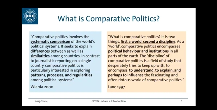 Ond
BURG
What is Comparative Politics?
"Comparative politics involves the
systematic comparison of the world's
political systems. It seeks to explain
differences between as well as
similarities among countries. In contrast
to journalistic reporting on a single
country, comparative politics is
particularly interested in exploring
patterns, processes, and regularities
among political systems"
Wiarda 2000
2019/01/14
"What is comparative politics? It is two
things, first a world, second a discipline. As a
'world', comparative politics encompasses
political behaviour and institutions in all
parts of the earth. The 'discipline' of
comparative politics is a field of study that
desperately tries to keep up with, to
encompass, to understand, to explain, and
perhaps to influence the fascinating and
often riotous world of comparative politics."
Lane 1997
CPGW Lecture 1: Introduction