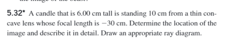 5.32* A candle that is 6.00 cm tall is standing 10 cm from a thin con-
cave lens whose focal length is -30 cm. Determine the location of the
image and describe it in detail. Draw an appropriate ray diagram.
