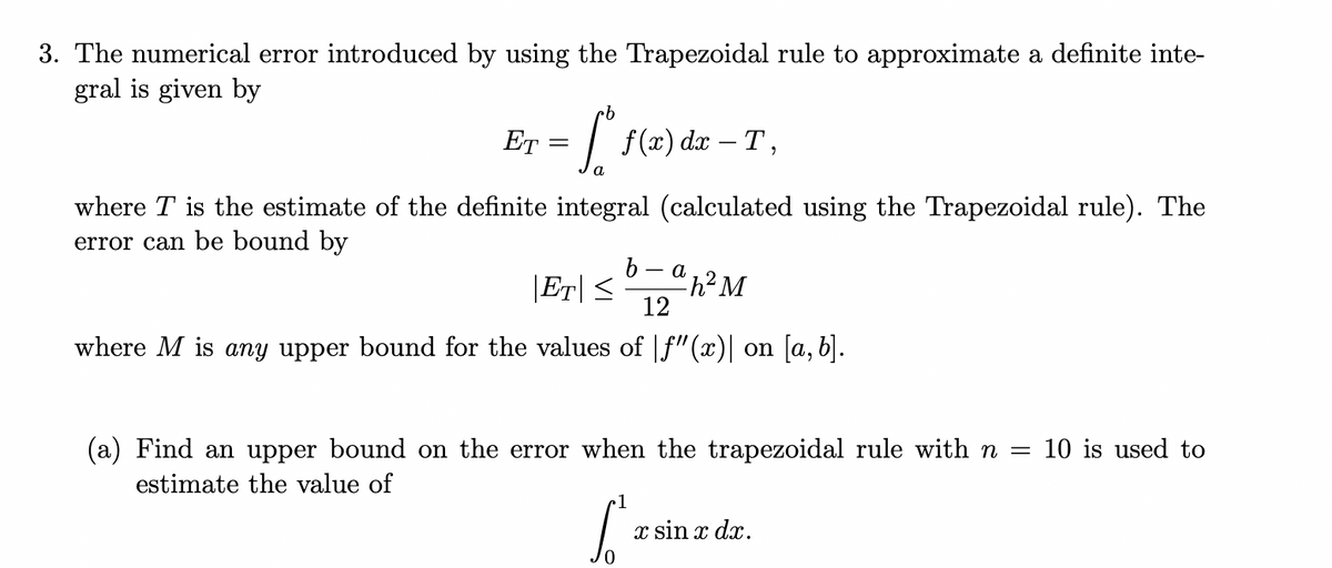 3. The numerical error introduced by using the Trapezoidal rule to approximate a definite inte-
gral is given by
ET
| f(x) dx – T ,
a
where T is the estimate of the definite integral (calculated using the Trapezoidal rule). The
error can be bound by
a
|Er| < "h?M
12
where M is any upper bound for the values of f"(x)| on [a, b).
(a) Find an upper bound on the error when the trapezoidal rule with n =
10 is used to
estimate the value of
x sin x dx.
