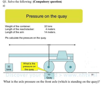 QI. Solve the following: (Compulsory question)
a)
Pressure on the quay
Weight of the container.
Length of the reachstacker:
Length of the arm
32 tons
4 meters
14 meters.
Pls calculate the pressure on the quay.
What is the
pressure on
the quay
32
tons
Discover your
scO
??
Quay
www.nhtv:
What is the axle pressure on the front axle (which is standing on the quay)?
