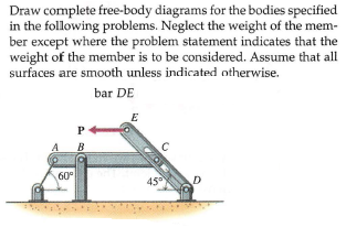 Draw complete free-body diagrams for the bodies specified
in the following problems. Neglect the weight of the mem-
ber except where the problem statement indicates that the
weight of the member is to be considered. Assume that all
surfaces are smooth unless indicated otherwise.
bar DE
E
P
A B
60°
45
