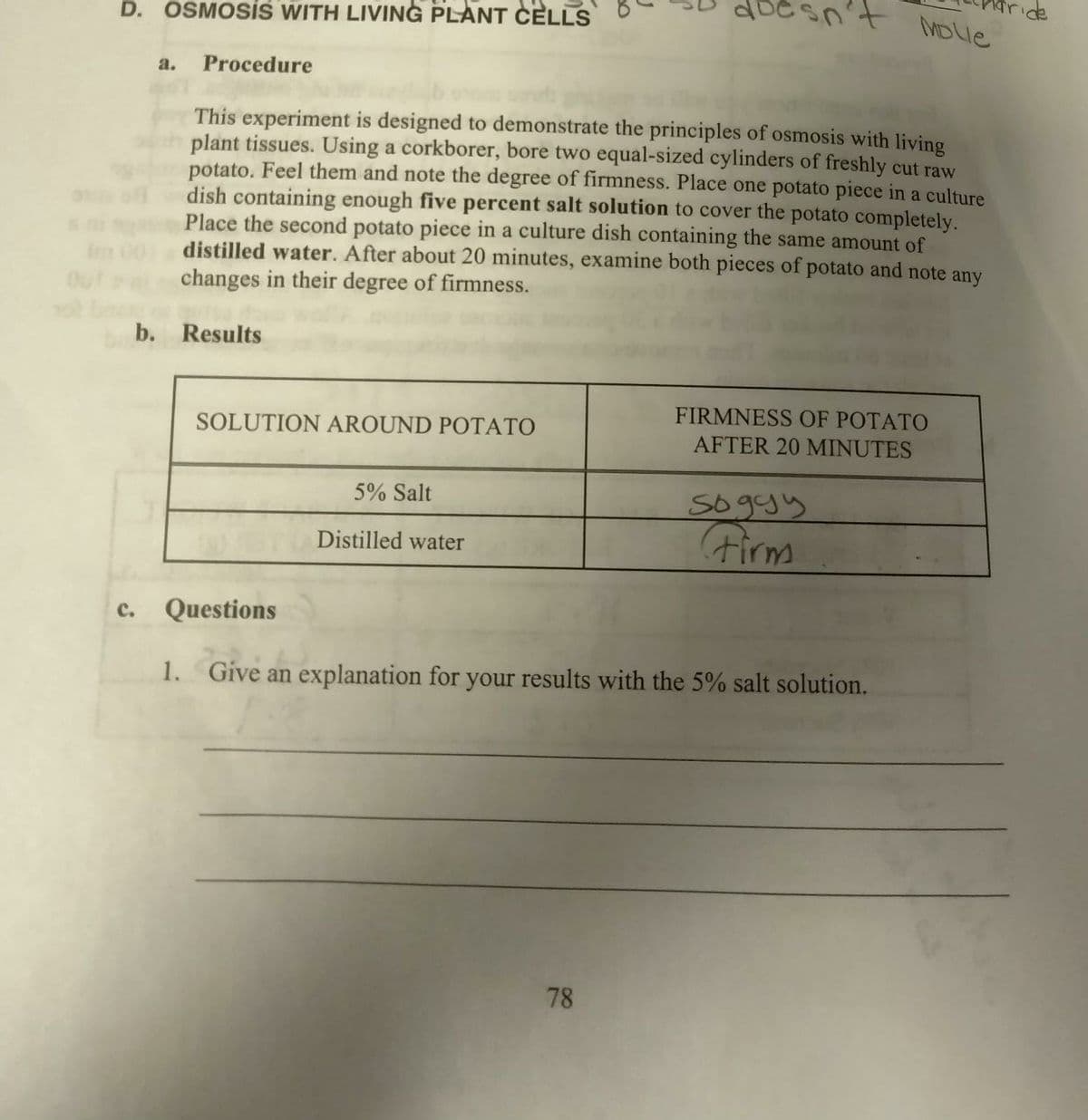 D. OSMOSIS WITH LIVING PLANT CELLS
C.
a. Procedure
This experiment is designed to demonstrate the principles of osmosis with living
plant tissues. Using a corkborer, bore two equal-sized cylinders of freshly cut raw
potato. Feel them and note the degree of firmness. Place one potato piece in a culture
dish containing enough five percent salt solution to cover the potato completely.
Place the second potato piece in a culture dish containing the same amount of
distilled water. After about 20 minutes, examine both pieces of potato and note any
changes in their degree of firmness.
b. Results
SOLUTION AROUND POTATO
5% Salt
Distilled water
doesn't Molle
78
FIRMNESS OF POTATO
AFTER 20 MINUTES
soggy
Firm
Questions
1. Give an explanation for your results with the 5% salt solution.