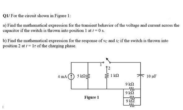 Q1/ For the circuit shown in Figure 1:
a) Find the mathematical expression for the transient behavior of the voltage and current across the
capacitor if the switch is thrown into position 1 at /= 0 s.
b) Find the mathematical expression for the response of vc and iç if the switch is thrown into
position 2 at = 1r of the charging phase.
4 mA 1 5 k2
1 kQ
10 µF
9 k2
Figure 1
9 kS2
