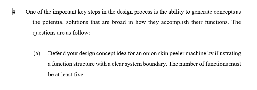 One of the important key steps in the design process is the ability to generate concepts as
the potential solutions that are broad in how they accomplish their functions. The
questions are as follow:
(a)
Defend your design concept idea for an onion skin peeler machine by illustrating
a function structure with a clear system boundary. The number of functions must
be at least five.

