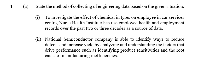 1
(a)
State the method of collecting of engineering data based on the given situation:
(i) To investigate the effect of chemical in tyres on employee in car services
centre, Nurse Health Institute has use employee health and employment
records over the past two or three decades as a source of data.
(ii) National Semiconductor company is able to identify ways to reduce
defects and increase yield by analyzing and understanding the factors that
drive performance such as identifying product sensitivities and the root
cause of manufacturing inefficiencies.
