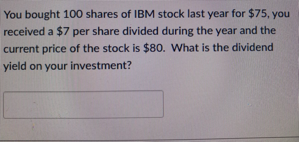 You bought 100 shares of IBM stock last year for $75, you
received a $7 per share divided during the year and the
current price of the stock is $80. What is the dividend
yield on your investment?
