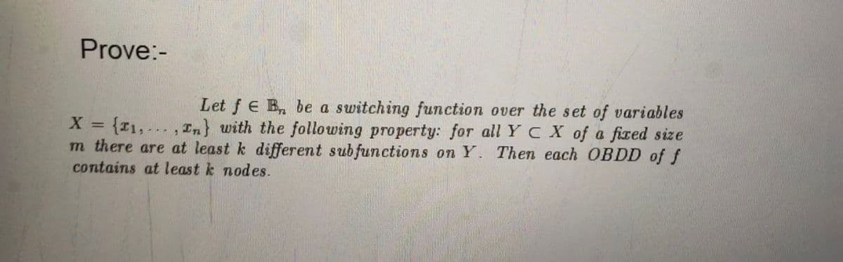 Prove:-
Let f E B be a switching function over the set of variables
X = {₁,..., In} with the following property: for all Y C X of a fixed size
m there are at least k different subfunctions on Y. Then each OBDD of f
contains at least k nodes.