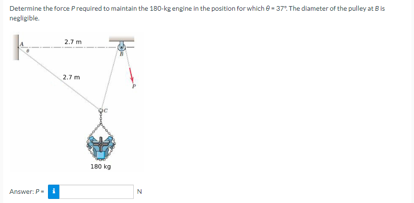 Determine the force P required to maintain the 180-kg engine in the position for which 0 = 37%. The diameter of the pulley at B is
negligible.
Answer: P = i
2.7 m
2.7 m
180 kg
B
N