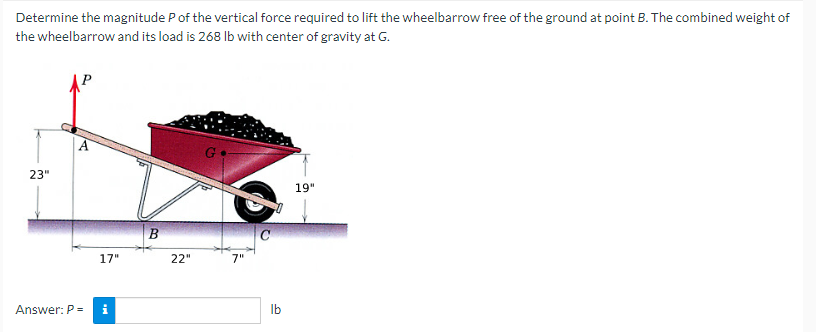 Determine the magnitude P of the vertical force required to lift the wheelbarrow free of the ground at point B. The combined weight of
the wheelbarrow and its load is 268 lb with center of gravity at G.
23"
Answer: P =
17"
Mi
B
22"
G
7"
lb
19"