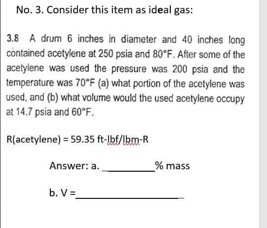 No. 3. Consider this item as ideal gas:
3.8 A drum 6 inches in diameter and 40 inches long
contained acetylene at 250 psia and 80°F. After some of the
acetylene was used the pressure was 200 psia and the
temperature was 70°F (a) what portion of the acetylene was
used, and (b) what volume would the used acetylene occupy
at 14.7 psia and 60°F.
R(acetylene) = 59.35 ft-lbf/lbm-R
Answer: a.
b. V =
% mass