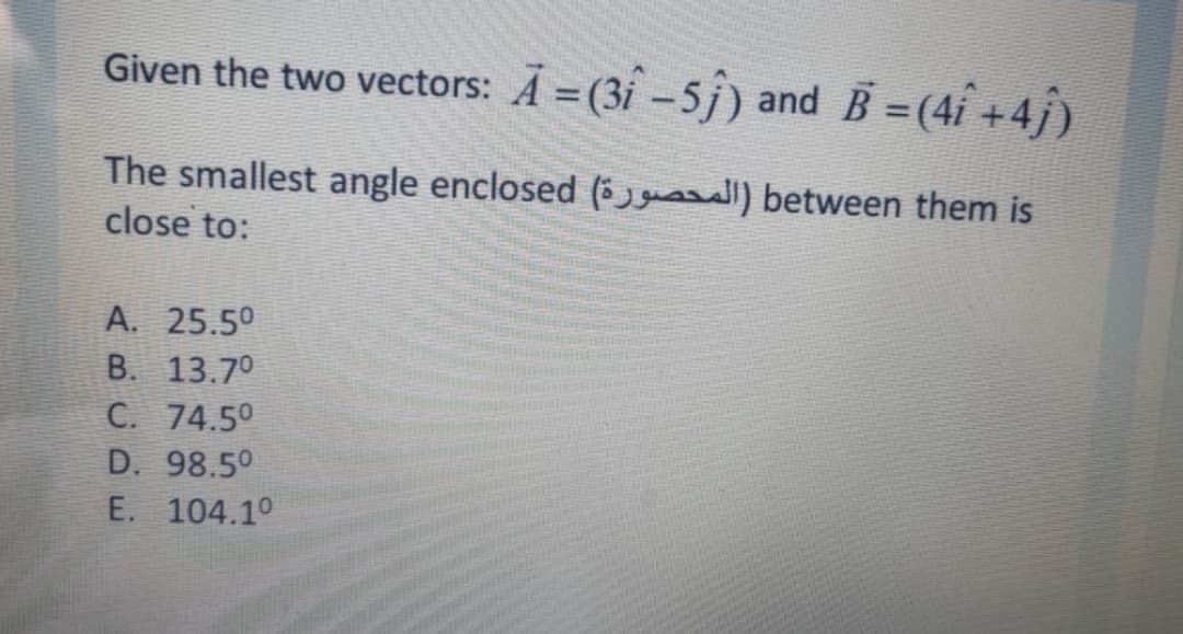 Given the two vectors: A = (3í -5j) and B =(4i +4j)
The smallest angle enclosed (5gu between them is
close to:
A. 25.50
B. 13.70
C. 74.50
D. 98.50
E. 104.10
