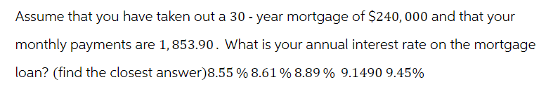Assume that you have taken out a 30-year mortgage of $240,000 and that your
monthly payments are 1,853.90. What is your annual interest rate on the mortgage
loan? (find the closest answer)8.55 % 8.61 % 8.89 % 9.1490 9.45%
