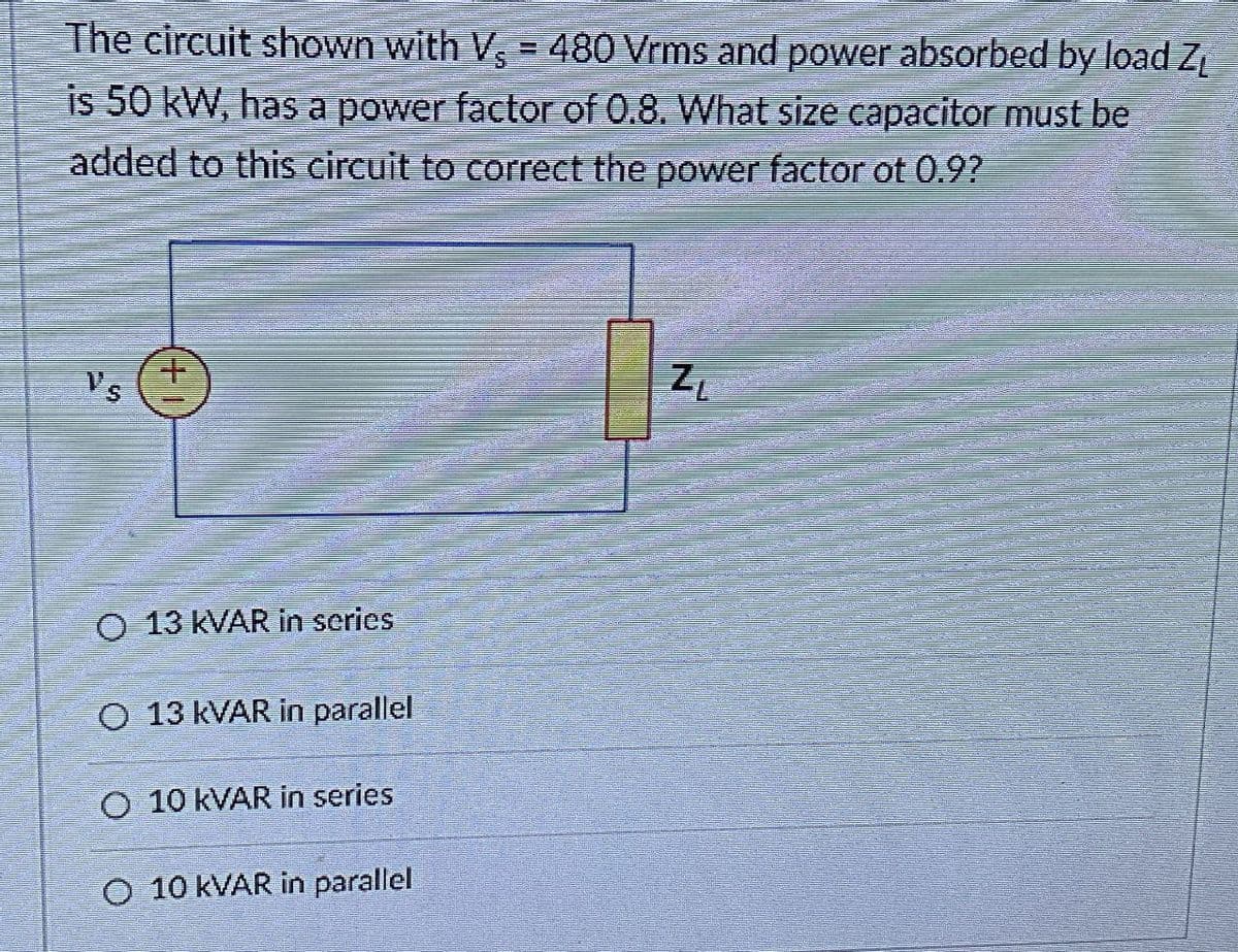The circuit shown with V = 480 Vrms and power absorbed by load Z
is 50 kW, has a power factor of 0.8. What size capacitor must be
added to this circuit to correct the power factor ot 0.9?
V's
O 13 KVAR in series
O 13 kVAR in parallel
O 10 kVAR in series
O 10 kVAR in parallel
ZL