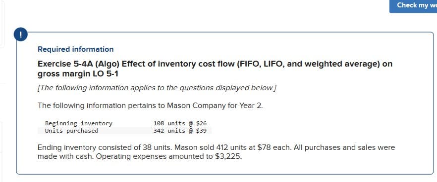 !
Required information
Exercise 5-4A (Algo) Effect of inventory cost flow (FIFO, LIFO, and weighted average) on
gross margin LO 5-1
[The following information applies to the questions displayed below.]
The following information pertains to Mason Company for Year 2.
Beginning inventory
Units purchased
108 units @ $26
342 units @ $39
Ending inventory consisted of 38 units. Mason sold 412 units at $78 each. All purchases and sales were
made with cash. Operating expenses amounted to $3,225.
Check my we