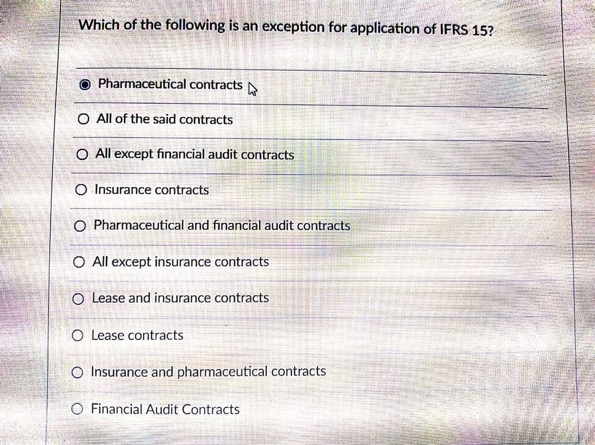 Which of the following is an exception for application of IFRS 15?
O Pharmaceutical contracts
O All of the said contracts
O All except financial audit contracts
O Insurance contracts
O Pharmaceutical and financial audit contracts
O All except insurance contracts
O Lease and insurance contracts
O Lease contracts
O Insurance and pharmaceutical contracts
O Financial Audit Contracts
