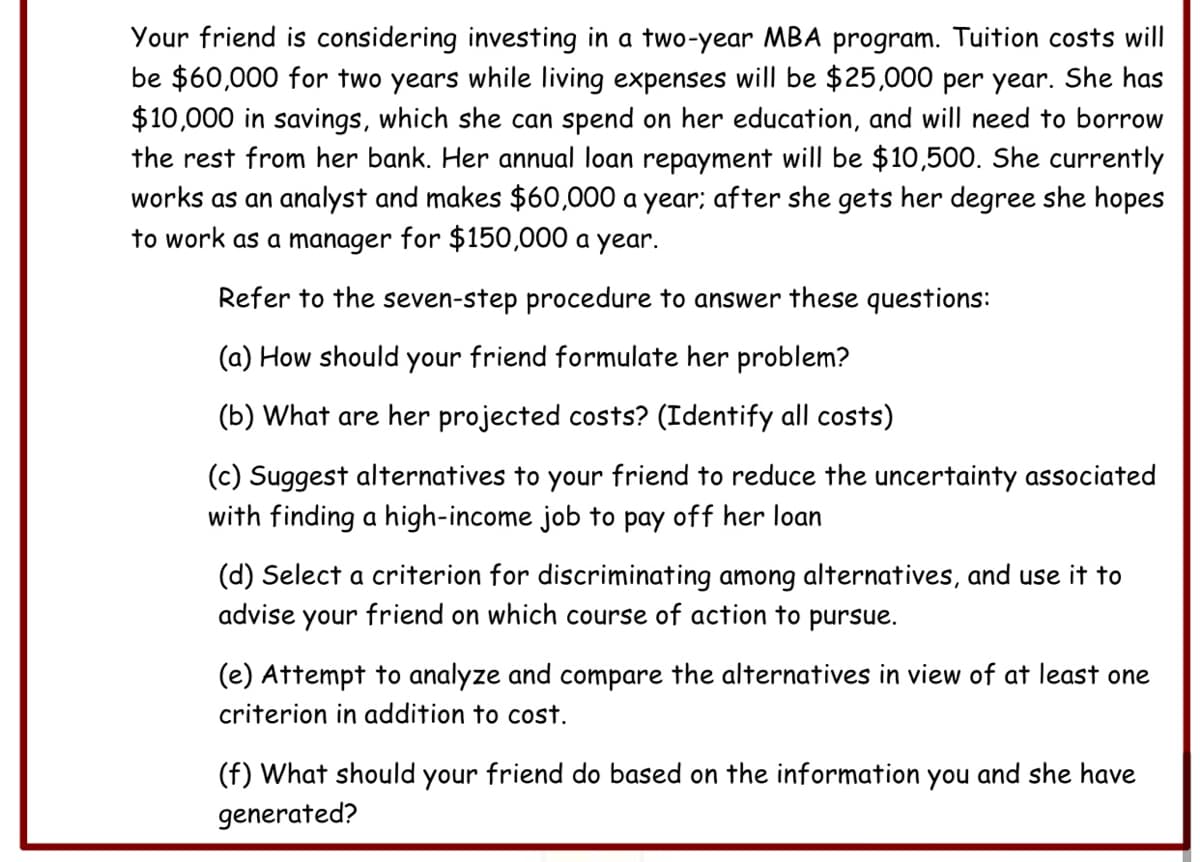Your friend is considering investing in a two-year MBA program. Tuition costs will
be $60,000 for two years while living expenses will be $25,000 per year. She has
$10,000 in savings, which she can spend on her education, and will need to borrow
the rest from her bank. Her annual loan repayment will be $10,500. She currently
works as an analyst and makes $60,000 a year: after she gets her degree she hopes
to work as a manager for $150,000 a year.
Refer to the seven-step procedure to answer these questions:
(a) How should your friend formulate her problem?
(b) What are her projected costs? (Identify all costs)
(c) Suggest alternatives to your friend to reduce the uncertainty associated
with finding a high-income job to pay off her loan
(d) Select a criterion for discriminating among alternatives, and use it to
advise your friend on which course of action to pursue.
(e) Attempt to analyze and compare the alternatives in view of at least one
criterion in addition to cost.
(f) What should your friend do based on the information you and she have
generated?
