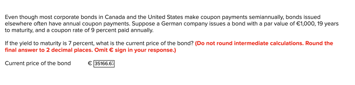 Even though most corporate bonds in Canada and the United States make coupon payments semiannually, bonds issued
elsewhere often have annual coupon payments. Suppose a German company issues a bond with a par value of €1,000, 19 years
to maturity, and a coupon rate of 9 percent paid annually.
If the yield to maturity is 7 percent, what is the current price of the bond? (Do not round intermediate calculations. Round the
final answer to 2 decimal places. Omit € sign in your response.)
Current price of the bond
€ 35166.67