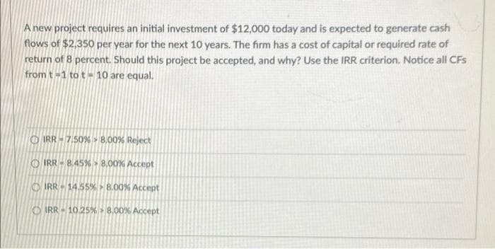 A new project requires an initial investment of $12,000 today and is expected to generate cash
flows of $2,350 per year for the next 10 years. The firm has a cost of capital or required rate of
return of 8 percent. Should this project be accepted, and why? Use the IRR criterion. Notice all CFs
from t-1 to t-10 are equal.
IRR-7.50% 8.00% Reject
IRR-8.45%
IRR-14.55% 8.00% Accept
IRR-10.25% 8.00% Accept
0% Accept
