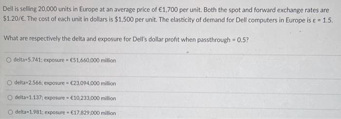 Dell is selling 20,000 units in Europe at an average price of €1,700 per unit. Both the spot and forward exchange rates are
$1.20/€. The cost of each unit in dollars is $1,500 per unit. The elasticity of demand for Dell computers in Europe is & = 1.5.
What are respectively the delta and exposure for Dell's dollar profit when passthrough = 0.5?
O delta-5.741; exposure €51,660,000 million
m
delta-2.566; exposure = €23,094,000 million
delta 1.137; exposure = €10,233,000 million
delta-1.981; exposure = €17,829,000 million