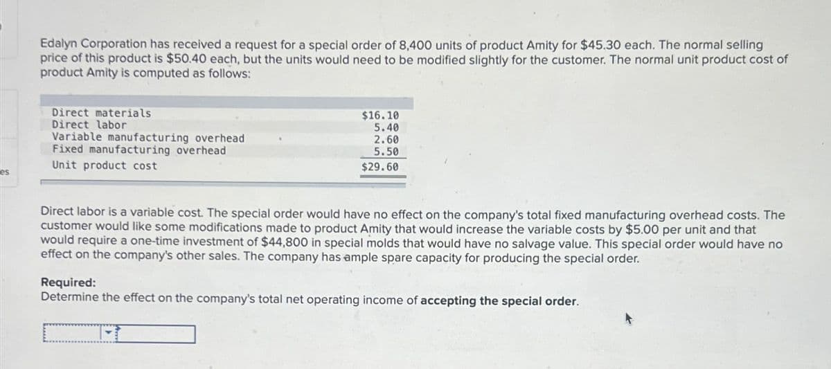 Edalyn Corporation has received a request for a special order of 8,400 units of product Amity for $45.30 each. The normal selling
price of this product is $50.40 each, but the units would need to be modified slightly for the customer. The normal unit product cost of
product Amity is computed as follows:
Direct materials
Direct labor
Variable manufacturing overhead
Fixed manufacturing overhead
Unit product cost
es
$16.10
5.40
2.60
5.50
$29.60
Direct labor is a variable cost. The special order would have no effect on the company's total fixed manufacturing overhead costs. The
customer would like some modifications made to product Amity that would increase the variable costs by $5.00 per unit and that
would require a one-time investment of $44,800 in special molds that would have no salvage value. This special order would have no
effect on the company's other sales. The company has ample spare capacity for producing the special order.
Required:
Determine the effect on the company's total net operating income of accepting the special order.