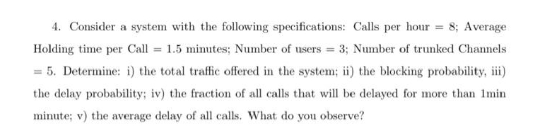 4. Consider a system with the following specifications: Calls per hour = 8; Average
Holding time per Call 1.5 minutes; Number of users 3; Number of trunked Channels
= 5. Determine: i) the total traffic offered in the system; ii) the blocking probability, iii)
the delay probability; iv) the fraction of all calls that will be delayed for more than 1min
minute; v) the average delay of all calls. What do you observe?
