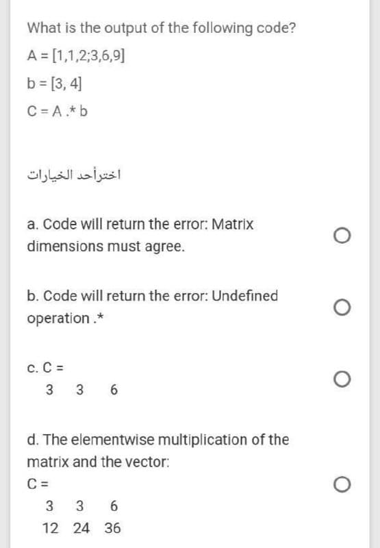 What is the output of the following code?
A = [1,1,2;3,6,9]
b = [3, 4]
C = A.* b
a. Code will return the error: Matrix
dimensions must agree.
b. Code will return the error: Undefined
operation.*
C. C =
3 36
d. The elementwise multiplication of the
matrix and the vector:
C =
3 3 6
12 24 36
اختر أحد الخيارات