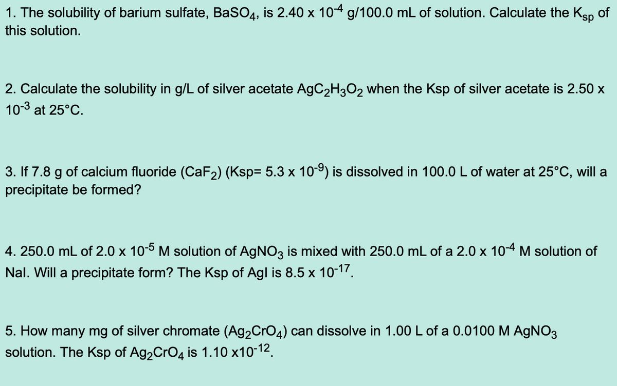 1. The solubility of barium sulfate, BaSO4, is 2.40 x 10-4 g/100.0 mL of solution. Calculate the Ksp of
this solution.
2. Calculate the solubility in g/L of silver acetate AgC₂H3O2 when the Ksp of silver acetate is 2.50 x
10-3 at 25°C.
3. If 7.8 g of calcium fluoride (CaF₂) (Ksp= 5.3 x 10-⁹) is dissolved in 100.0 L of water at 25°C, will a
precipitate be formed?
4.250.0 mL of 2.0 x 10-5 M solution of AgNO3 is mixed with 250.0 mL of a 2.0 x 10-4 M solution of
Nal. Will a precipitate form? The Ksp of Agl is 8.5 x 10-17.
5. How many mg of silver chromate (Ag₂CrO4) can dissolve in 1.00 L of a 0.0100 M AgNO3
solution. The Ksp of Ag₂CrO4 is 1.10 x10-¹2.