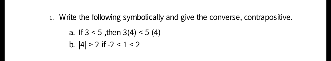 1. Write the following symbolically and give the converse, contrapositive.
a. If 3 < 5 ,then 3(4) < 5 (4)
b. [4| > 2 if -2 < 1 < 2
