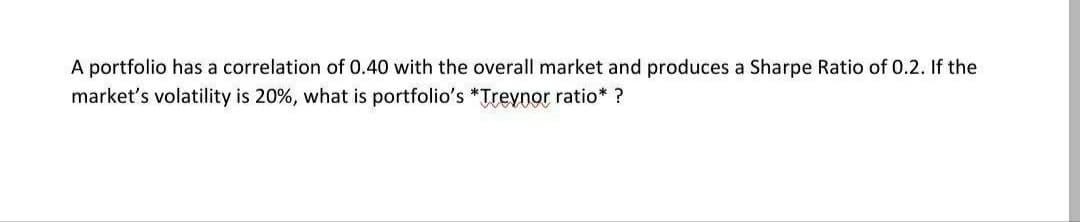 A portfolio has a correlation of 0.40 with the overall market and produces a Sharpe Ratio of 0.2. If the
market's volatility is 20%, what is portfolio's *Trevnor ratio* ?
