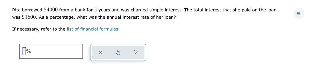 Rita borrowed $4000 from a bank for 5 years and was charged simple interest. The total interest that she paid on the loan
was $1600. As a percentage, what was the annual interest rate of her loan?
If necessary, refer to the list of financial formulas.
