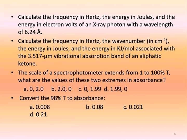 Calculate the frequency in Hertz, the energy in Joules, and the
energy in electron volts of an X-ray photon with a wavelength
of 6.24 Å.
Calculate the frequency in Hertz, the wavenumber (in cm-1),
the energy in Joules, and the energy in KJ/mol associated with
the 3.517-um vibrational absorption band of an aliphatic
ketone.
• The scale of a spectrophotometer extends from 1 to 100% T,
what are the values of these two extremes in absorbance?
a. 0, 2.0 b. 2.0, 0 c. 0, 1.99 d. 1.99, 0
Convert the 98% T to absorbance:
c. 0.021
a. 0.008
d. 0.21
b. 0.08
