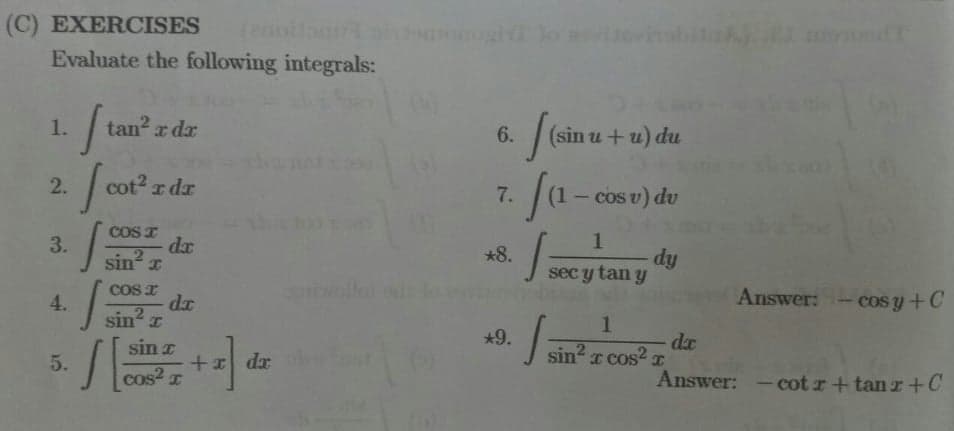 (C) EXERCISES
Evaluate the following integrals:
1.
tan² x dx
2.
cot
cot² r dr
COS I
3.
da
sin² x
COST
4.
da
sin² I
5.
S
sin a
cos²x
+2] dz
6.
7.
*8.
*9.
(sin u + u) du
(1-co
- cos v) du
1
dy
sec y tan y
1
sin²r cos² T
I
1=
1=
Answer: -cos y +C
da
Answer: -cotr+tanz+C