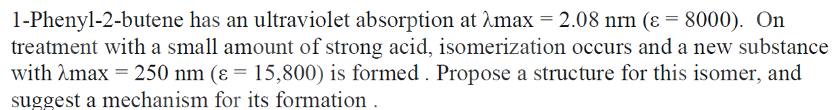 1-Phenyl-2-butene has an ultraviolet absorption at Amax = 2.08 nrn (ɛ = 8000). On
treatment with a small amount of strong acid, isomerization occurs and a new substance
with Amax = 250 nm (ɛ = 15,800) is formed . Propose a structure for this isomer, and
suggest a mechanism for its formation .
