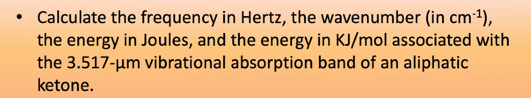 Calculate the frequency in Hertz, the wavenumber (in cm-1),
the energy in Joules, and the energy in KJ/mol associated with
the 3.517-um vibrational absorption band of an aliphatic
ketone.
